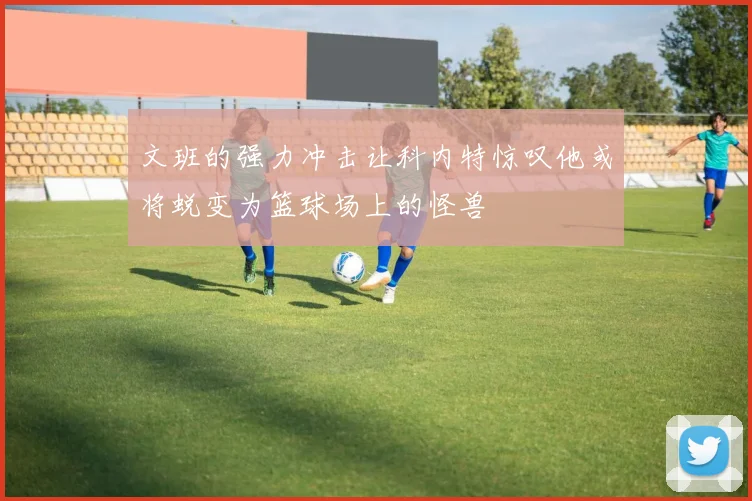 文班的强力冲击让科内特惊叹他或将蜕变为篮球场上的怪兽