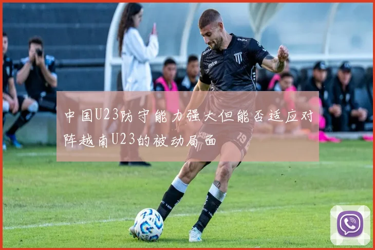 中国U23防守能力强大但能否适应对阵越南U23的被动局面