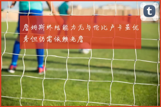 詹姆斯终结能力无与伦比卢卡虽优秀但仍需依赖老詹