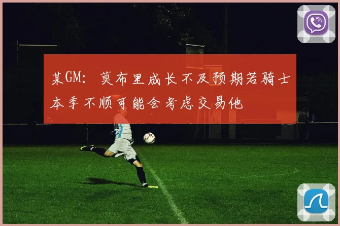 某GM：莫布里成长不及预期若骑士本季不顺可能会考虑交易他