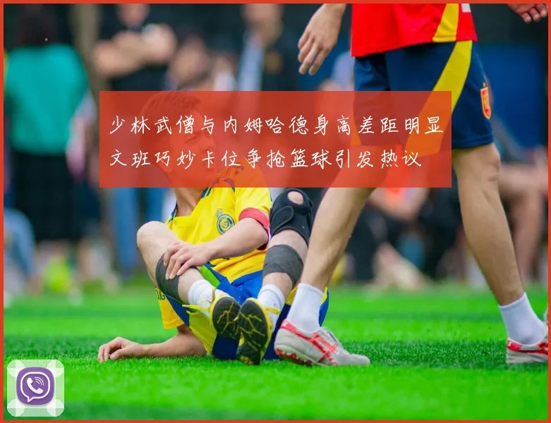 少林武僧与内姆哈德身高差距明显文班巧妙卡位争抢篮球引发热议