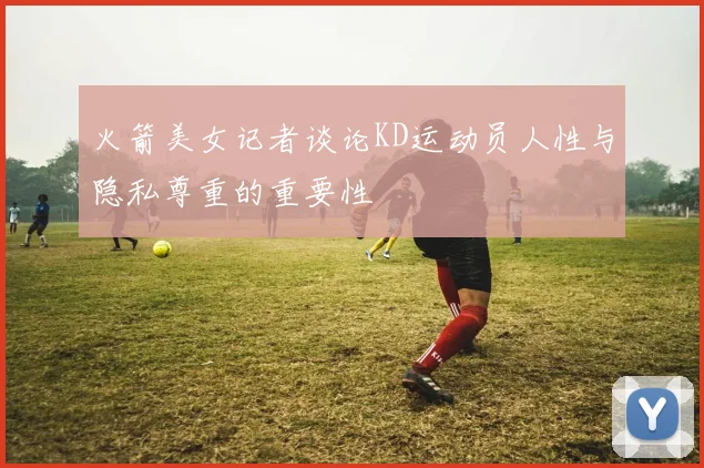 火箭美女记者谈论KD运动员人性与隐私尊重的重要性