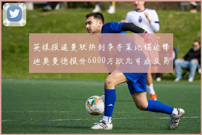 英媒报道曼联热刺争夺莱比锡边锋迪奥曼德报价6000万欧元可成交易