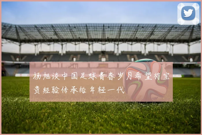杨旭谈中国足球青春岁月希望将宝贵经验传承给年轻一代