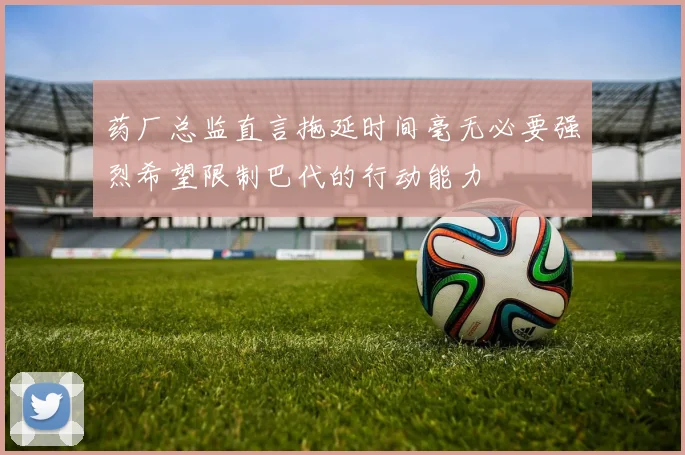 药厂总监直言拖延时间毫无必要强烈希望限制巴代的行动能力
