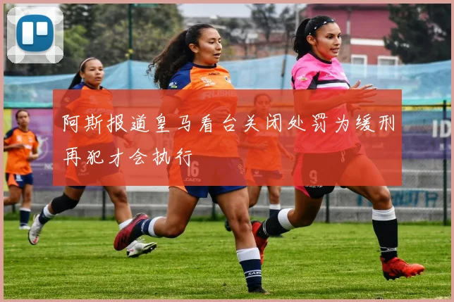 阿斯报道皇马看台关闭处罚为缓刑再犯才会执行