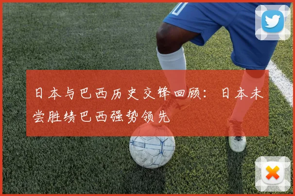 日本与巴西历史交锋回顾：日本未尝胜绩巴西强势领先