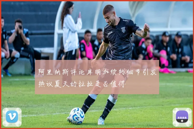 阿里纳斯评论库明加续约细节引发热议夏天的拉扯是否值得