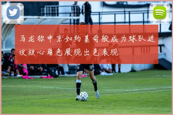 马龙称申京如约基奇般成为球队进攻核心角色展现出色表现