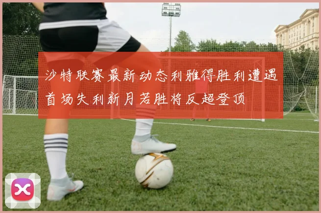 沙特联赛最新动态利雅得胜利遭遇首场失利新月若胜将反超登顶
