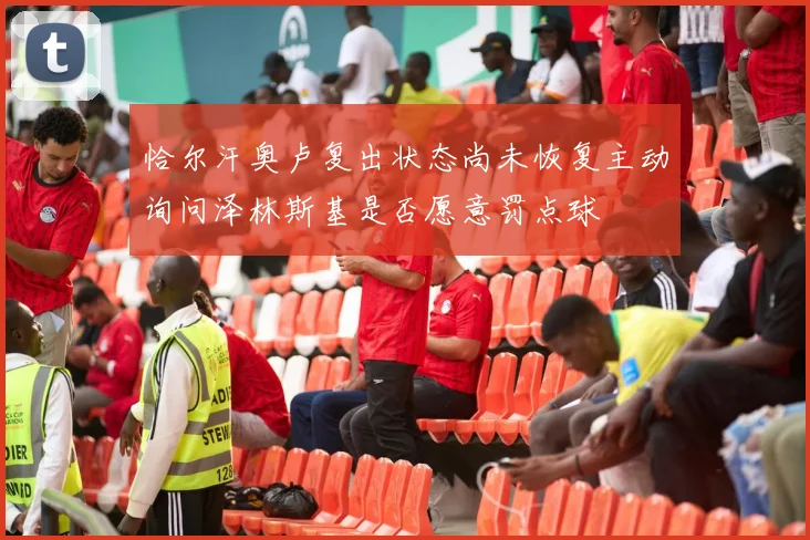 恰尔汗奥卢复出状态尚未恢复主动询问泽林斯基是否愿意罚点球