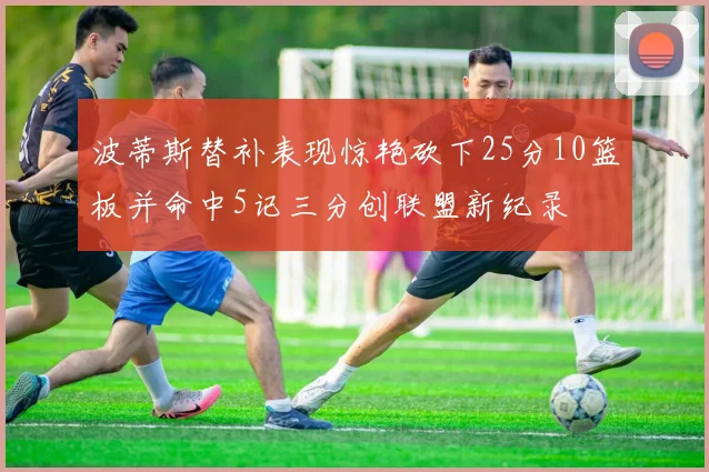 波蒂斯替补表现惊艳砍下25分10篮板并命中5记三分创联盟新纪录