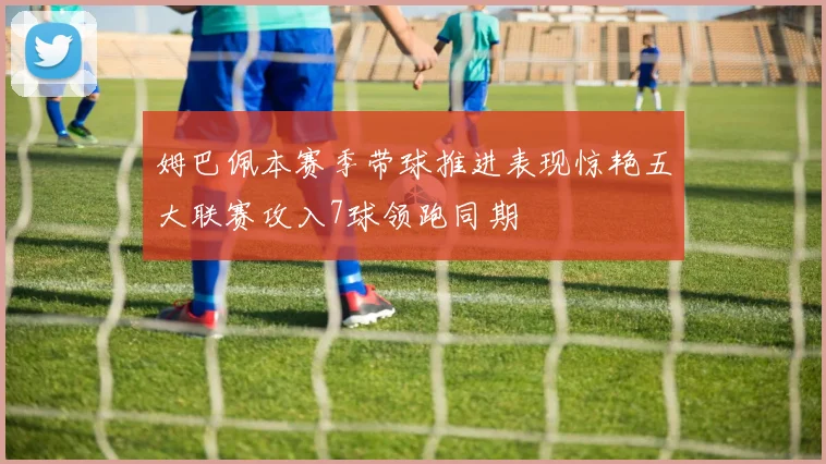 姆巴佩本赛季带球推进表现惊艳五大联赛攻入7球领跑同期