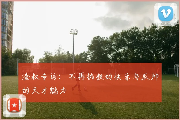 渣叔专访：不再执教的快乐与瓜帅的天才魅力