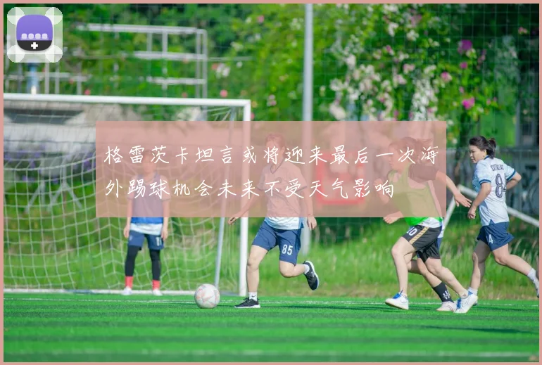 格雷茨卡坦言或将迎来最后一次海外踢球机会未来不受天气影响
