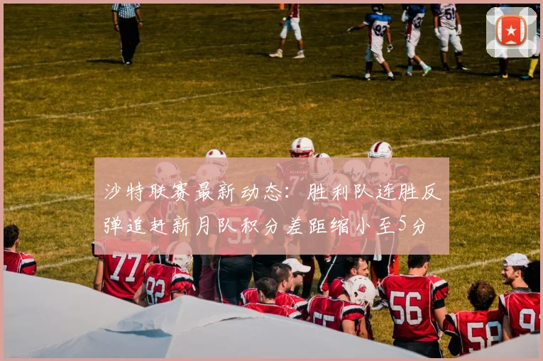 沙特联赛最新动态：胜利队连胜反弹追赶新月队积分差距缩小至5分