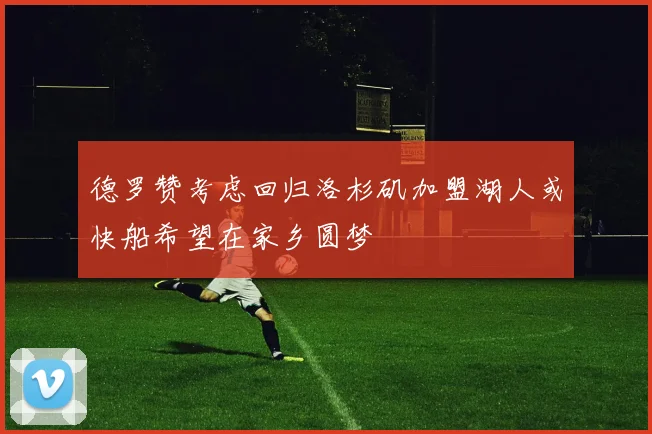 德罗赞考虑回归洛杉矶加盟湖人或快船希望在家乡圆梦