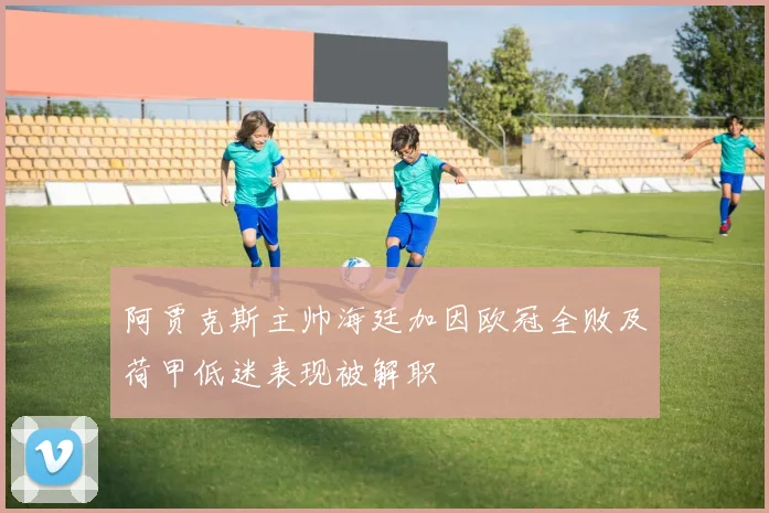 阿贾克斯主帅海廷加因欧冠全败及荷甲低迷表现被解职
