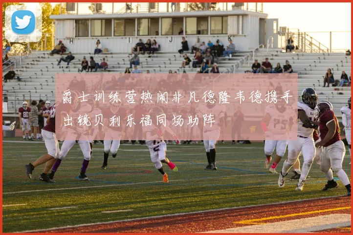 爵士训练营热闹非凡德隆韦德携手出镜贝利乐福同场助阵