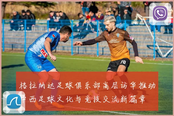 格拉纳达足球俱乐部高层访华推动中西足球文化与竞技交流新篇章