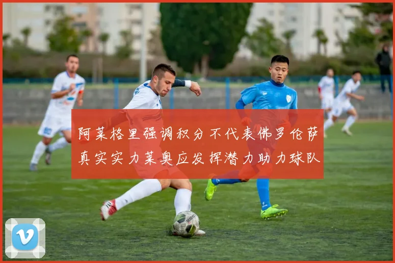 阿莱格里强调积分不代表佛罗伦萨真实实力莱奥应发挥潜力助力球队