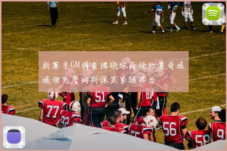新赛季GM调查揭晓球商榜约基奇遥遥领先詹姆斯保罗紧随其后