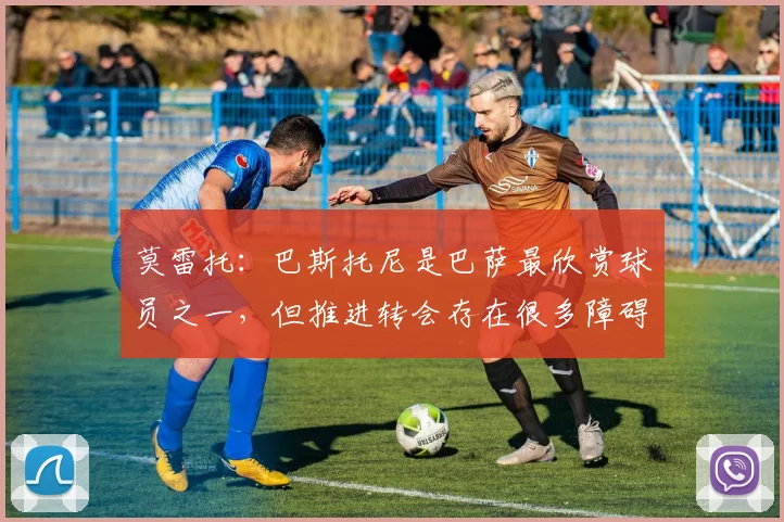 莫雷托：巴斯托尼是巴萨最欣赏球员之一，但推进转会存在很多障碍