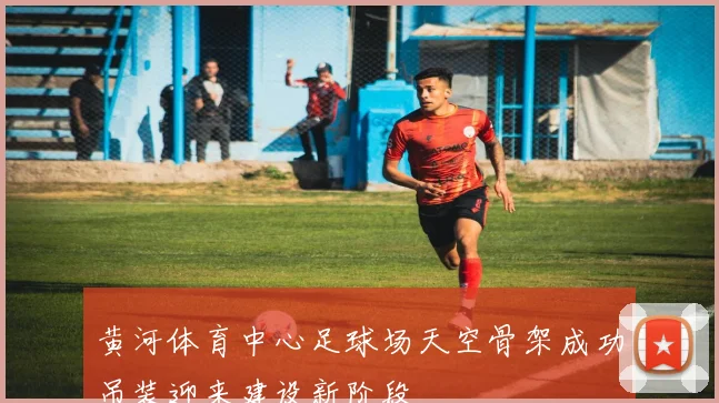 黄河体育中心足球场天空骨架成功吊装迎来建设新阶段