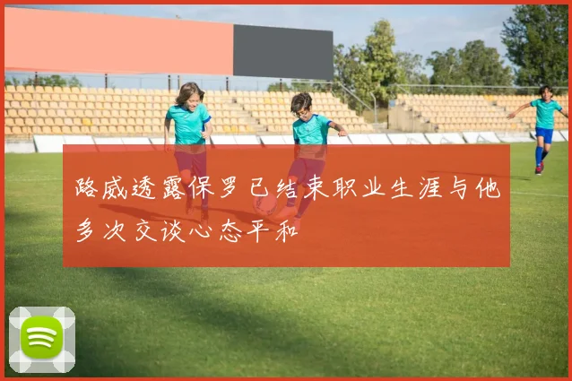 路威透露保罗已结束职业生涯与他多次交谈心态平和