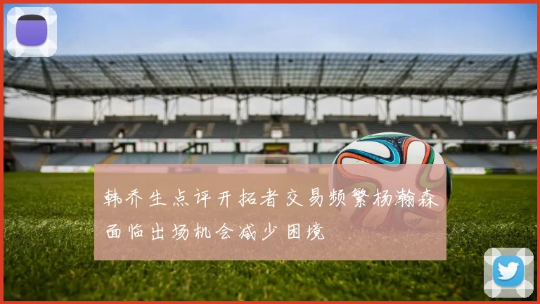 韩乔生点评开拓者交易频繁杨瀚森面临出场机会减少困境