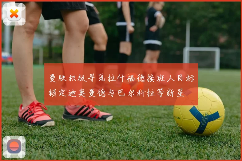 曼联积极寻觅拉什福德接班人目标锁定迪奥曼德与巴尔科拉等新星