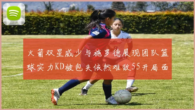 火箭双星威少与施罗德展现团队篮球实力KD被包夹依然难敌55开局面