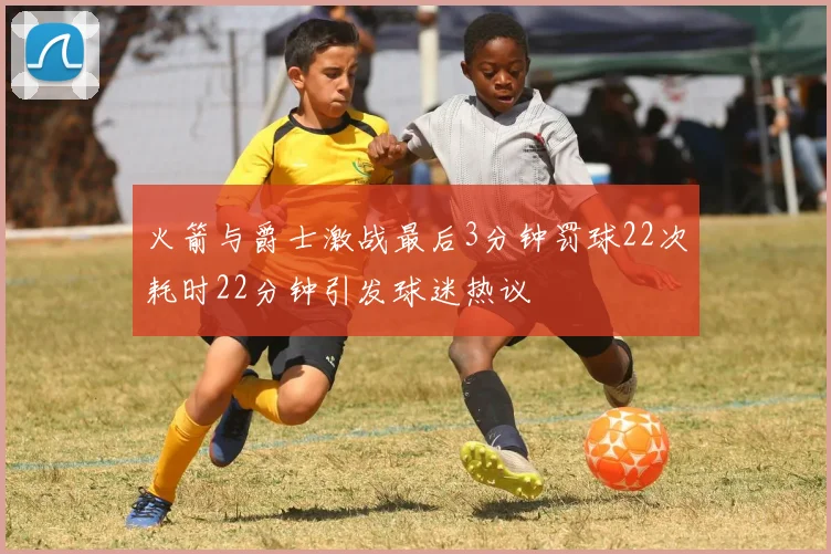 火箭与爵士激战最后3分钟罚球22次耗时22分钟引发球迷热议