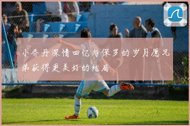 小乔丹深情回忆与保罗的岁月愿兄弟获得更美好的结局