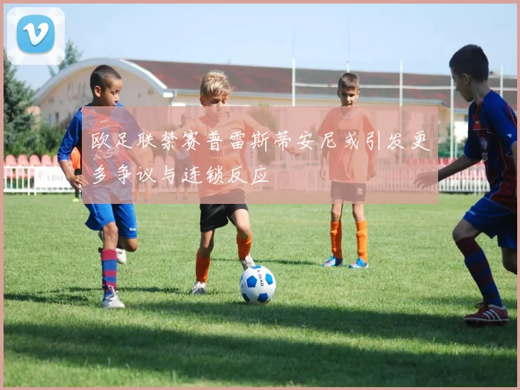 欧足联禁赛普雷斯蒂安尼或引发更多争议与连锁反应