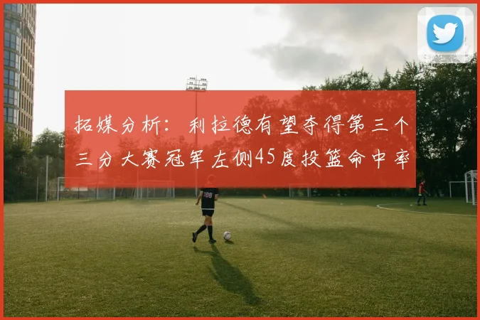 拓媒分析：利拉德有望夺得第三个三分大赛冠军左侧45度投篮命中率惊人