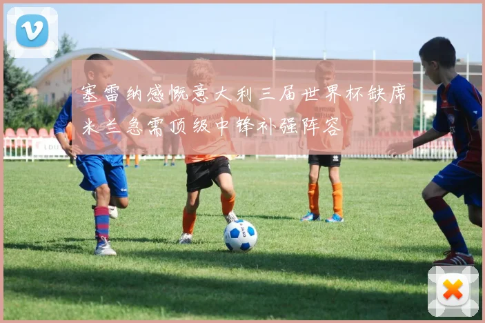 塞雷纳感慨意大利三届世界杯缺席米兰急需顶级中锋补强阵容
