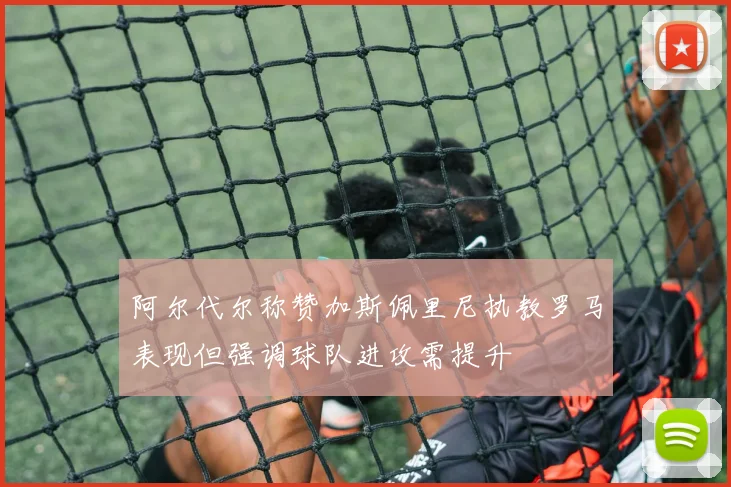 阿尔代尔称赞加斯佩里尼执教罗马表现但强调球队进攻需提升