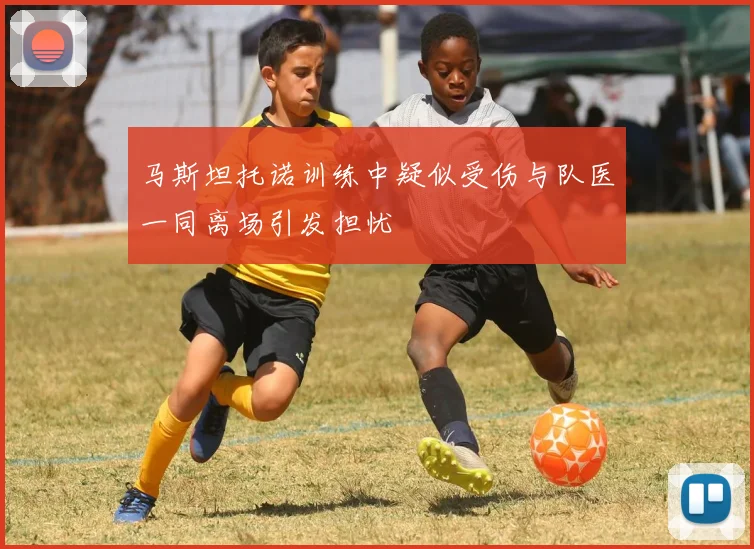 马斯坦托诺训练中疑似受伤与队医一同离场引发担忧
