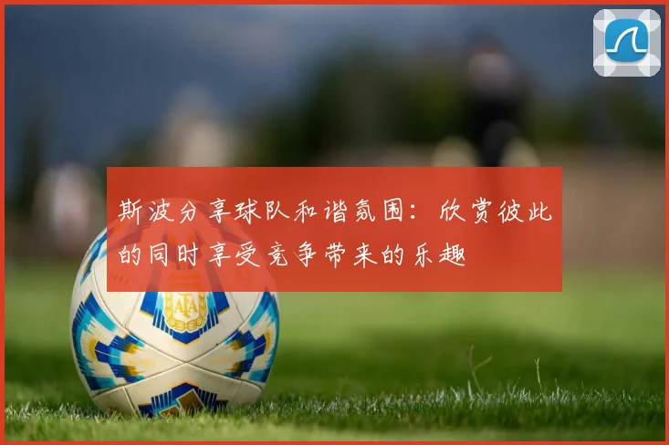 斯波分享球队和谐氛围：欣赏彼此的同时享受竞争带来的乐趣