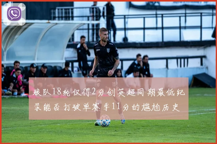 狼队18轮仅得2分创英超同期最低纪录能否打破单赛季11分的尴尬历史
