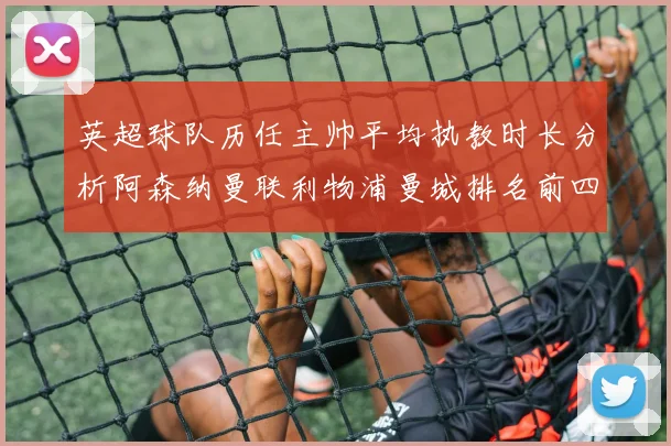 英超球队历任主帅平均执教时长分析阿森纳曼联利物浦曼城排名前四