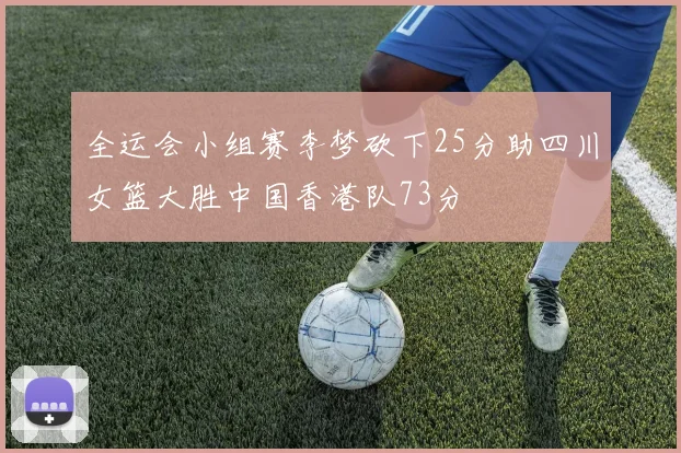 全运会小组赛李梦砍下25分助四川女篮大胜中国香港队73分